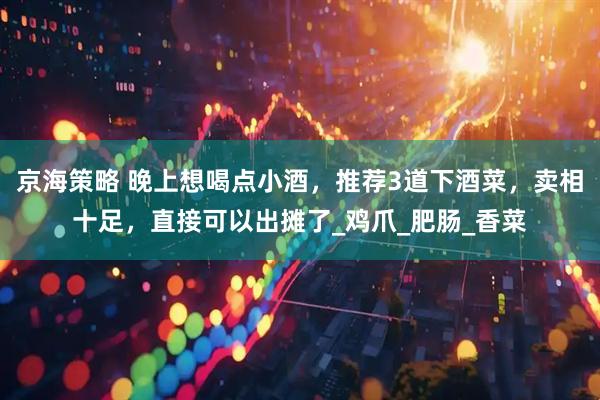 京海策略 晚上想喝点小酒，推荐3道下酒菜，卖相十足，直接可以出摊了_鸡爪_肥肠_香菜