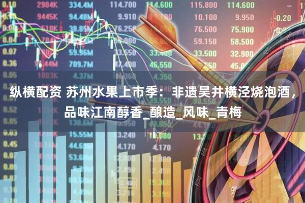 纵横配资 苏州水果上市季：非遗吴井横泾烧泡酒，品味江南醇香_酿造_风味_青梅