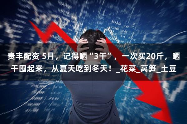 贵丰配资 5月，记得晒“3干”，一次买20斤，晒干囤起来，从夏天吃到冬天！_花菜_莴笋_土豆