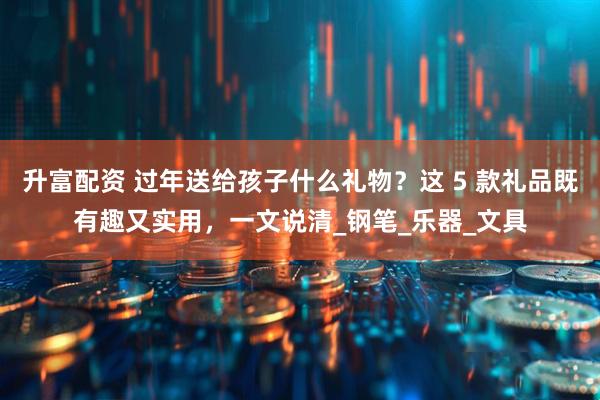 升富配资 过年送给孩子什么礼物？这 5 款礼品既有趣又实用，一文说清_钢笔_乐器_文具