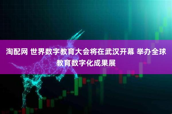 淘配网 世界数字教育大会将在武汉开幕 举办全球教育数字化成果展