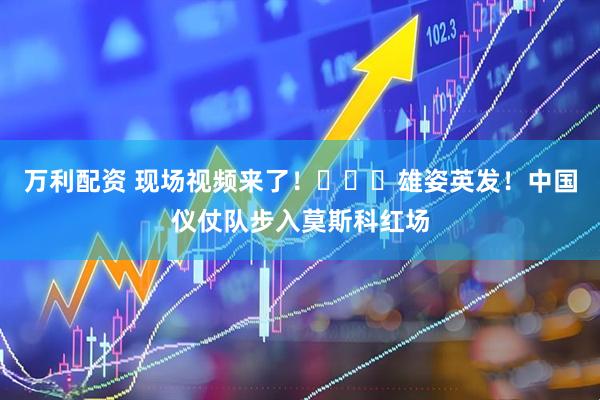 万利配资 现场视频来了！​​​雄姿英发！中国仪仗队步入莫斯科红场