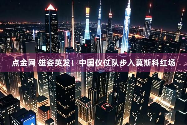 点金网 雄姿英发！中国仪仗队步入莫斯科红场
