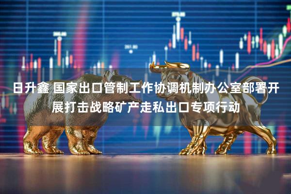 日升鑫 国家出口管制工作协调机制办公室部署开展打击战略矿产走私出口专项行动