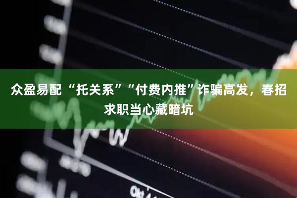 众盈易配 “托关系”“付费内推”诈骗高发，春招求职当心藏暗坑