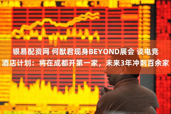 银易配资网 何猷君现身BEYOND展会 谈电竞酒店计划：将在成都开第一家，未来3年冲刺百余家