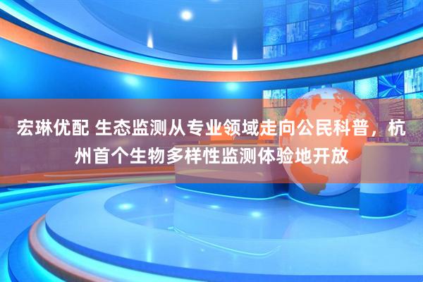 宏琳优配 生态监测从专业领域走向公民科普，杭州首个生物多样性监测体验地开放
