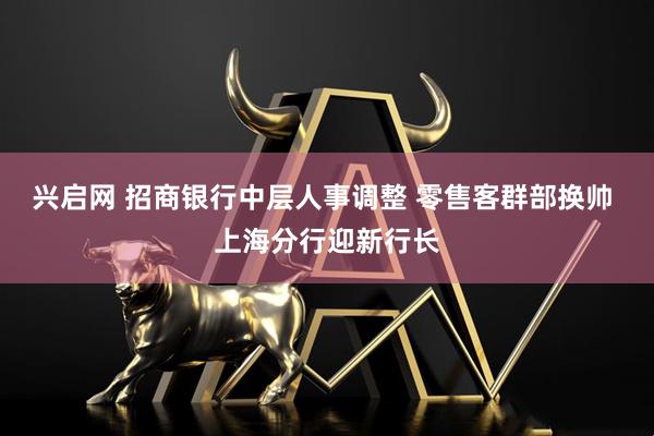 兴启网 招商银行中层人事调整 零售客群部换帅 上海分行迎新行长