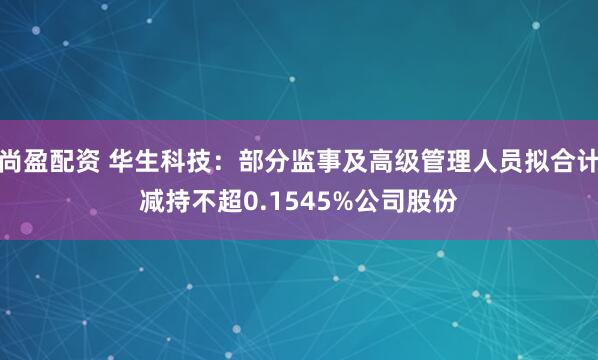 尚盈配资 华生科技：部分监事及高级管理人员拟合计减持不超0.1545%公司股份