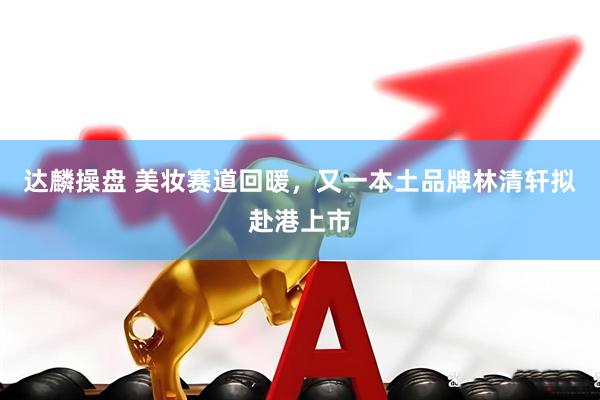 达麟操盘 美妆赛道回暖，又一本土品牌林清轩拟赴港上市