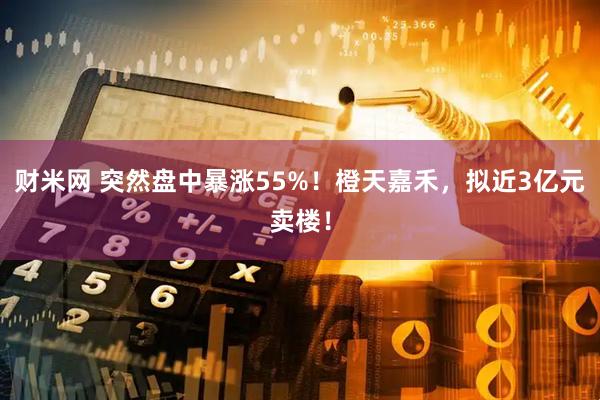 财米网 突然盘中暴涨55%！橙天嘉禾，拟近3亿元卖楼！