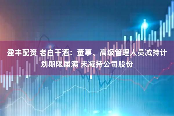 盈丰配资 老白干酒：董事、高级管理人员减持计划期限届满 未减持公司股份