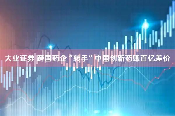 大业证券 跨国药企“转手”中国创新药赚百亿差价