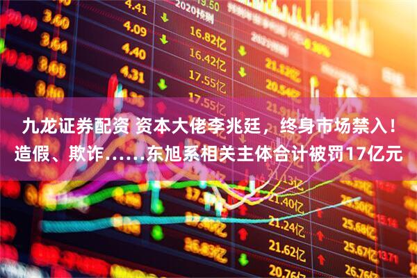 九龙证券配资 资本大佬李兆廷，终身市场禁入！造假、欺诈……东旭系相关主体合计被罚17亿元
