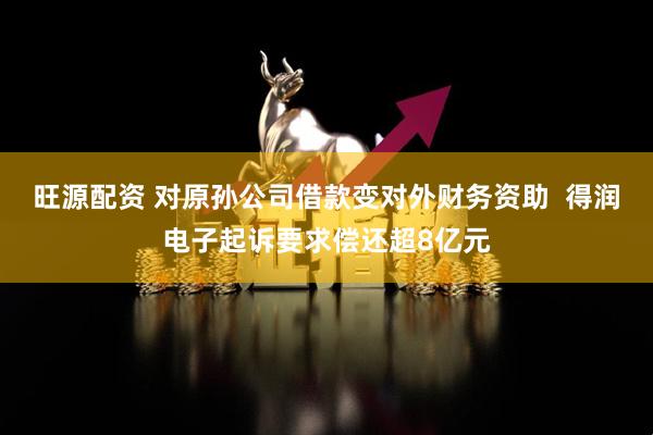 旺源配资 对原孙公司借款变对外财务资助  得润电子起诉要求偿还超8亿元