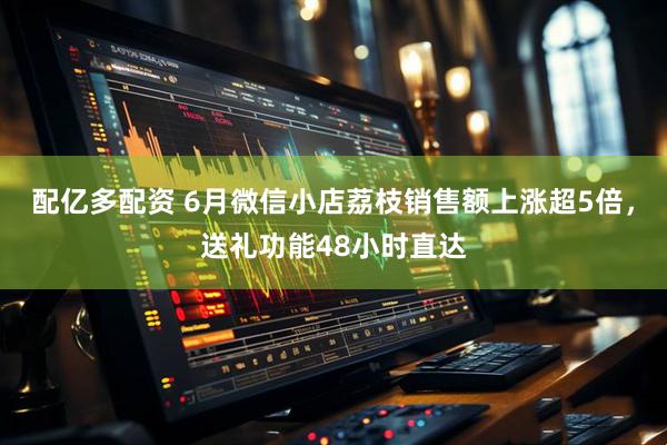配亿多配资 6月微信小店荔枝销售额上涨超5倍，送礼功能48小时直达