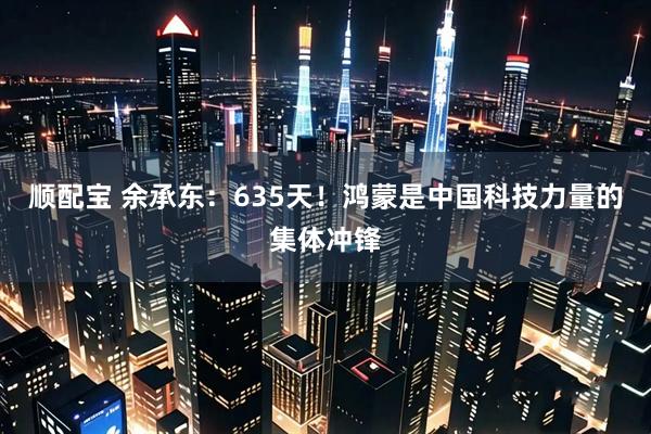 顺配宝 余承东：635天！鸿蒙是中国科技力量的集体冲锋