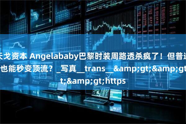 天戈资本 Angelababy巴黎时装周路透杀疯了！但普通人靠AI也能秒变顶流？_写真__trans__&gt;&gt;https