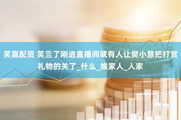 笑赢配资 笑亖了刚进直播间就有人让樊小慧把打赏礼物的关了_什么_娘家人_人家