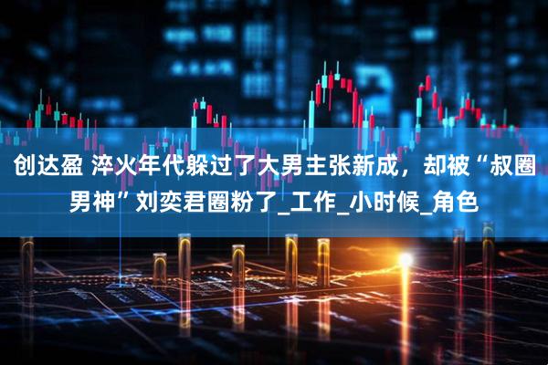 创达盈 淬火年代躲过了大男主张新成，却被“叔圈男神”刘奕君圈粉了_工作_小时候_角色