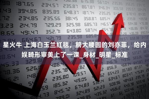 星火牛 上海白玉兰红毯，膀大腰圆的刘亦菲，给内娱畸形审美上了一课_身材_明星_标准