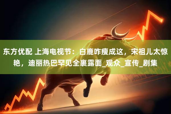 东方优配 上海电视节：白鹿咋瘦成这，宋祖儿太惊艳，迪丽热巴罕见全裹露面_观众_宣传_剧集