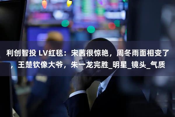 利创智投 LV红毯：宋茜很惊艳，周冬雨面相变了，王楚钦像大爷，朱一龙完胜_明星_镜头_气质