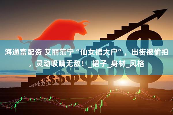 海通富配资 艾丽范宁“仙女裙大户”，出街被偷拍，灵动吸睛无敌！_裙子_身材_风格