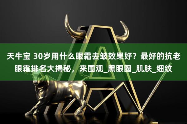 天牛宝 30岁用什么眼霜去皱效果好？最好的抗老眼霜排名大揭秘，来围观_黑眼圈_肌肤_细纹