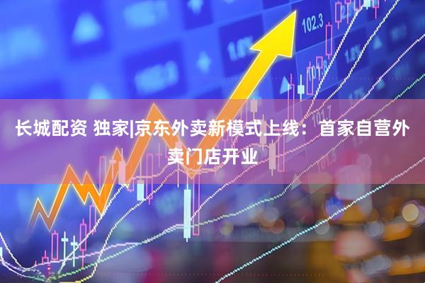 长城配资 独家|京东外卖新模式上线：首家自营外卖门店开业