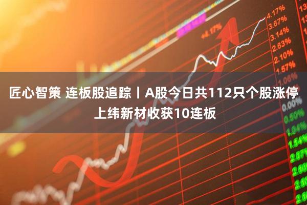 匠心智策 连板股追踪丨A股今日共112只个股涨停 上纬新材收获10连板