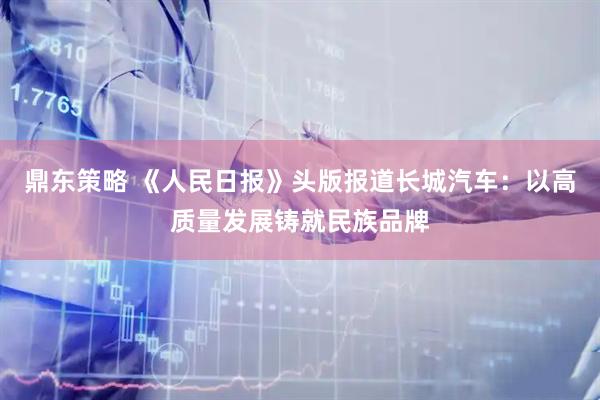 鼎东策略 《人民日报》头版报道长城汽车：以高质量发展铸就民族品牌