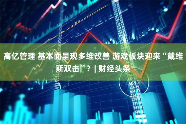 高亿管理 基本面呈现多维改善 游戏板块迎来“戴维斯双击”？| 财经头条
