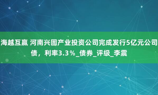 海越互赢 河南兴固产业投资公司完成发行5亿元公司债，利率3.3％_债券_评级_李震
