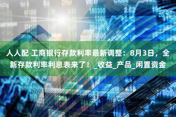 人人配 工商银行存款利率最新调整：8月3日，全新存款利率利息表来了！_收益_产品_闲置资金