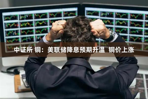 中证所 铜：美联储降息预期升温  铜价上涨