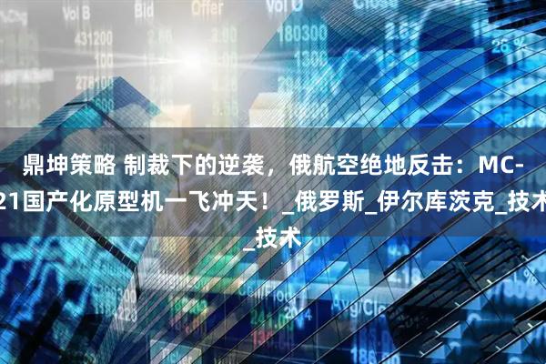 鼎坤策略 制裁下的逆袭，俄航空绝地反击：MC-21国产化原型机一飞冲天！_俄罗斯_伊尔库茨克_技术
