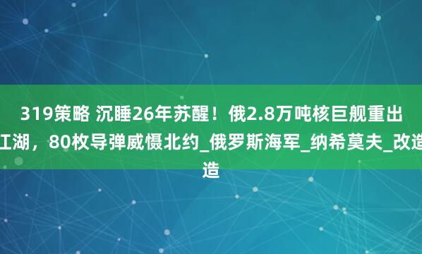319策略 沉睡26年苏醒！俄2.8万吨核巨舰重出江湖，80枚导弹威慑北约_俄罗斯海军_纳希莫夫_改造