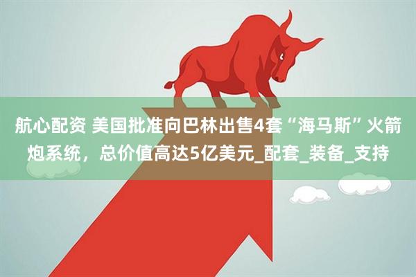航心配资 美国批准向巴林出售4套“海马斯”火箭炮系统，总价值高达5亿美元_配套_装备_支持