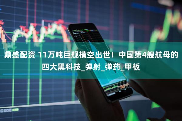 鼎盛配资 11万吨巨舰横空出世！中国第4艘航母的四大黑科技_弹射_弹药_甲板