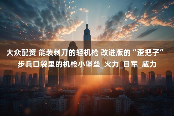 大众配资 能装刺刀的轻机枪 改进版的“歪把子” 步兵口袋里的机枪小堡垒_火力_日军_威力