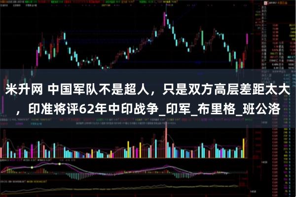 米升网 中国军队不是超人，只是双方高层差距太大，印准将评62年中印战争_印军_布里格_班公洛