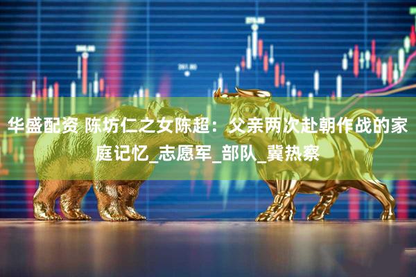 华盛配资 陈坊仁之女陈超：父亲两次赴朝作战的家庭记忆_志愿军_部队_冀热察