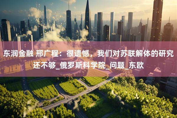 东润金融 邢广程：很遗憾，我们对苏联解体的研究还不够_俄罗斯科学院_问题_东欧