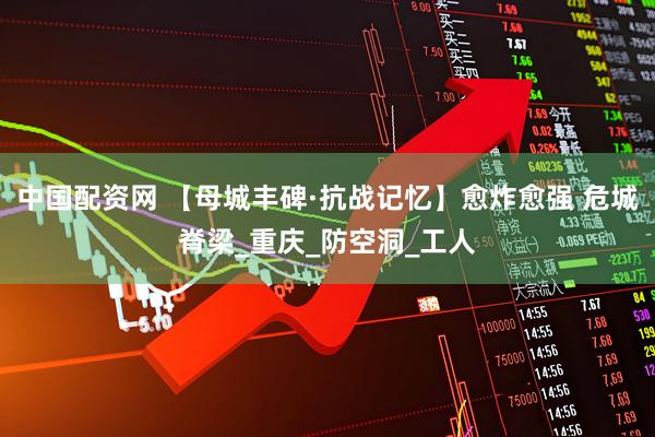 中国配资网 【母城丰碑·抗战记忆】愈炸愈强 危城脊梁_重庆_防空洞_工人