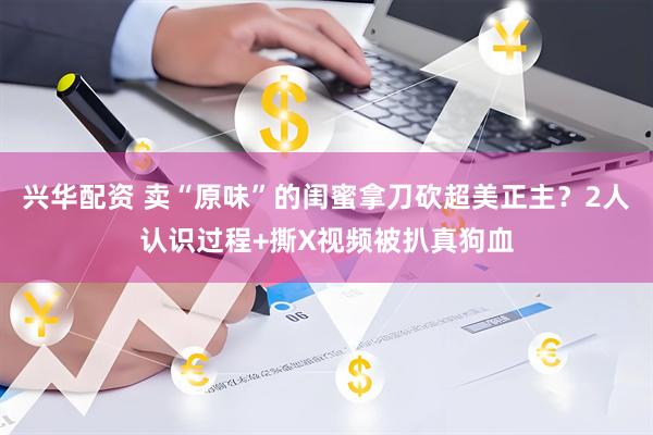 兴华配资 卖“原味”的闺蜜拿刀砍超美正主？2人认识过程+撕X视频被扒真狗血