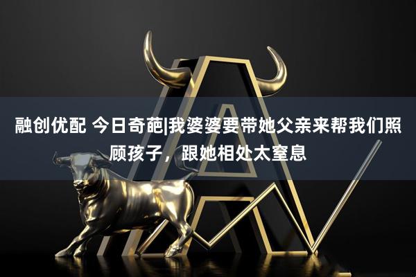 融创优配 今日奇葩|我婆婆要带她父亲来帮我们照顾孩子，跟她相处太窒息