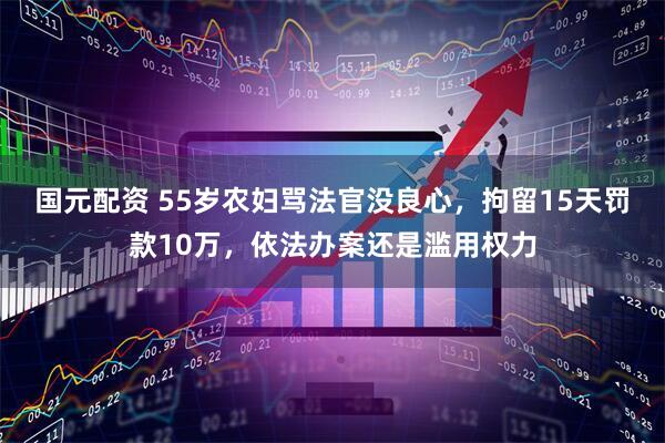 国元配资 55岁农妇骂法官没良心，拘留15天罚款10万，依法办案还是滥用权力