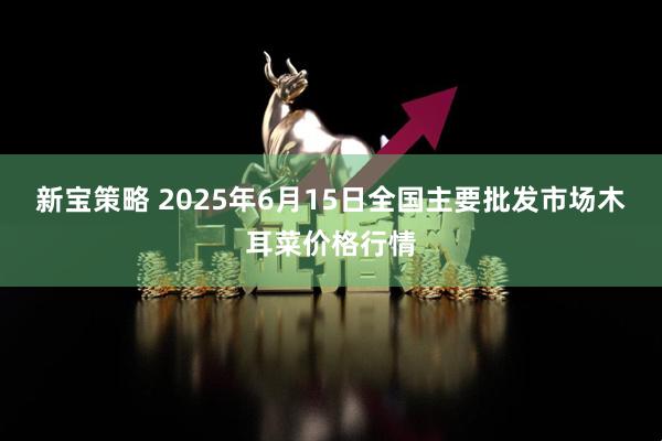 新宝策略 2025年6月15日全国主要批发市场木耳菜价格行情