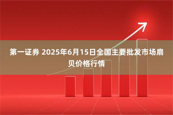 第一证券 2025年6月15日全国主要批发市场扇贝价格行情